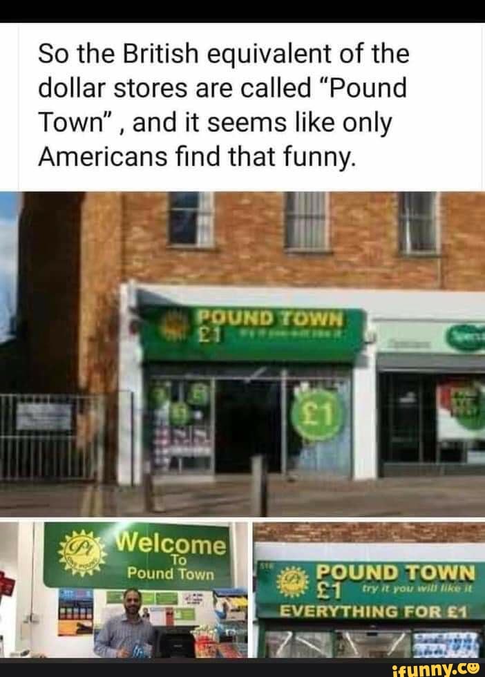 So the British equivalent of the
dollar stores are called "Pound
Town", and it seems like only
Americans find that funny.
POUND TOWN