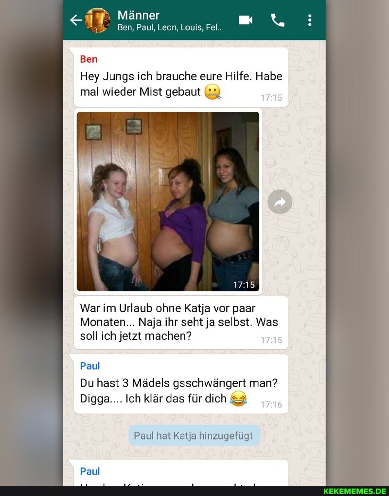 Männer
Ben, Paul, Leon, Louis, Fel..
Ben
Hey Jungs ich brauche eure Hilfe. Habe mal wieder Mist gebaut
War im Urlaub ohne Katja vor paar
Monaten... Naja ihr seht ja selbst. Was soll ich jetzt machen?
Paul
Du hast 3 Mädels gsschwängert man?
Digga.... Ich klär das für dich &3
Paul hat Katja hinzugefügt