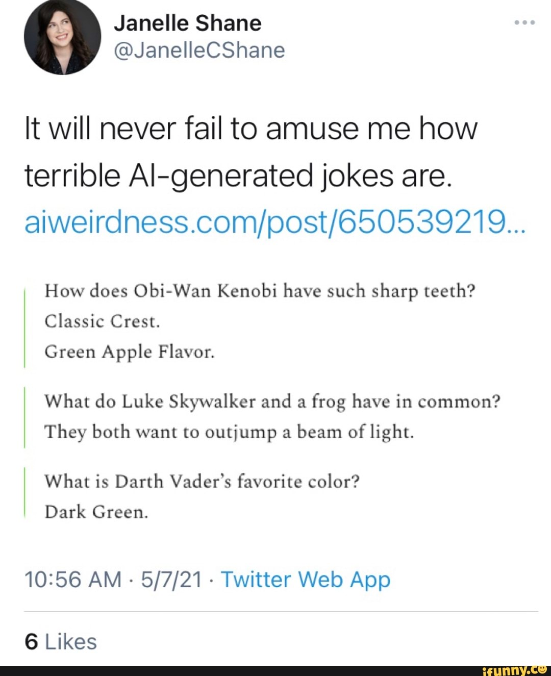 Janelle Shane
@JanellecSnane
It will never fail to amuse me how terrible Al-generated jokes are.
How does Obi-Wan Kenobi have such sharp teeth?
Classic Crest.
Green Apple Flavor.
What do Luke Skywalker and a frog have in common?
They both want to outjump a beam of light.
What is Darth Vader's favorite color?
Dark Green.
AM Twitter App
6 Likes