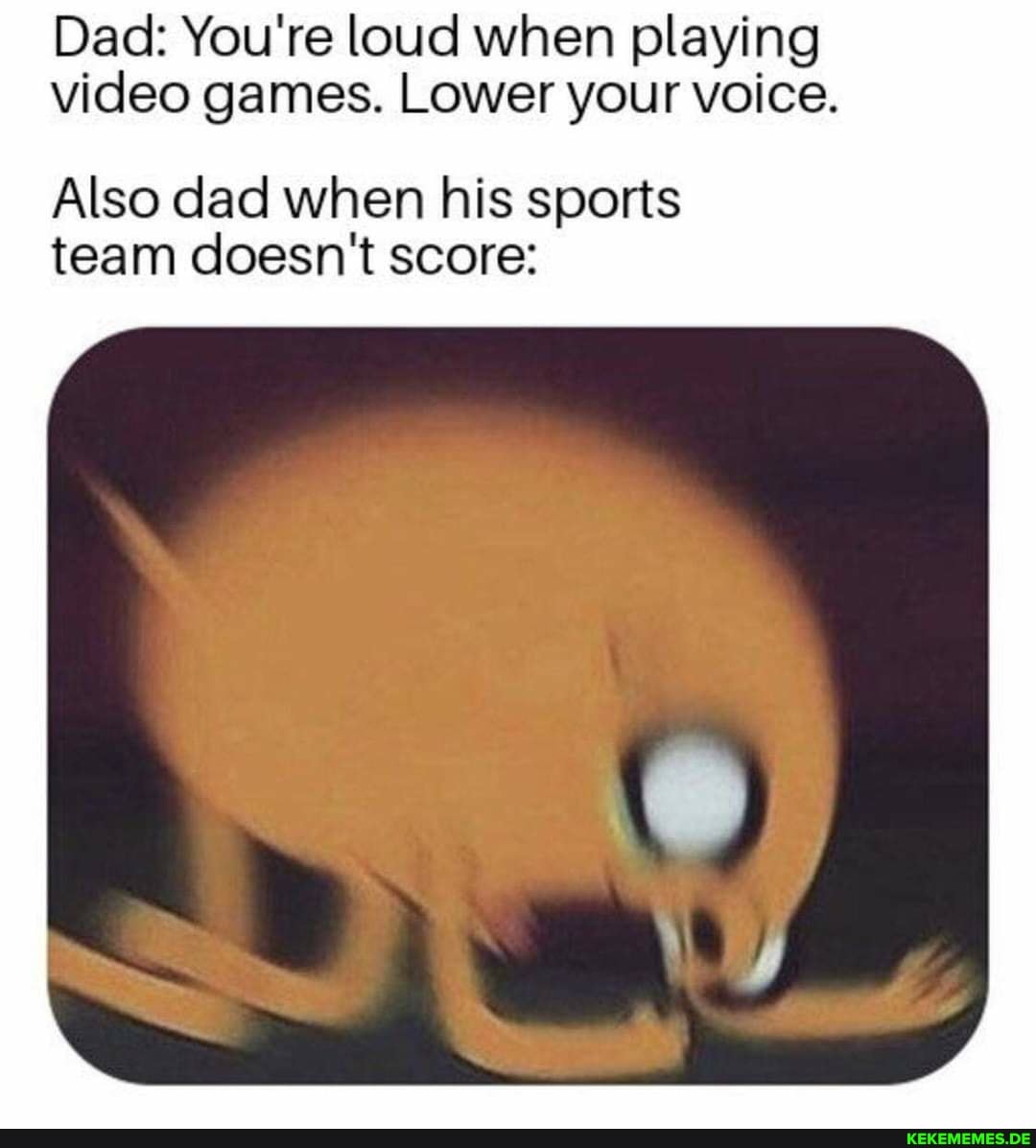 Dad: You're loud when playing video games. Lower your voice.
Also dad when his sports team doesn't score: