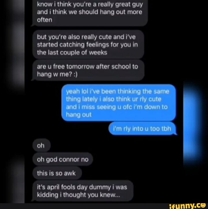 know i think you're a really great guy and i think we should hang out more often
but you're also really cute and i've started catching feelings for you in the last couple of weeks
are u free tomorrow after school to hang w me?
oh oh god conner no this is so awk
it's april fools day dummy I was kidding i thought you knew...