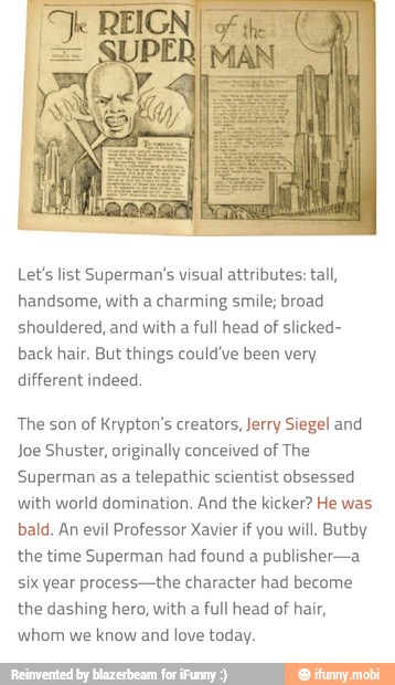 Let's list Superman's visual attributes: tall,
handsome, with a charming smile; broad
shouldered, and with a full head of slicked-
back hair. But things could've been very
different indeed.
The son
of Krypton's creators, Jerry Siegel and
Joe Shuster, originally conceived
of The
Superman as a
telepathic scientist obsessed
with world domination. And the kicker? He was
bald, An evil Professor Xavier if you will. Butby
the time Superman had found a publisher-a
six year process-the character had become
the dashing hero, with a
full head of hair,
whom we
know and
love today.