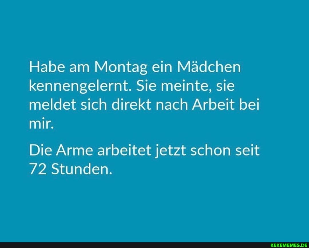 Habe am Montag ein Mädchen kennengelernt. Sie meinte, sie meldet sich direkt nach Arbeit bei mir.
Die Arme arbeitet jetzt schon seit
72 Stunden.