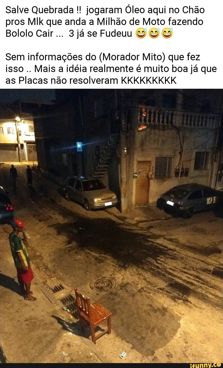 Salve Quebrada jogaram Óleo aqui no Chão
pros MIk que anda a Milhão de Moto fazendo
Bololo Cair
Sem informações do (Morador Mito) que fez
isso
Mais a idéia realmente é muito boa já que
as Placas não resolveram KKKKKKKKK