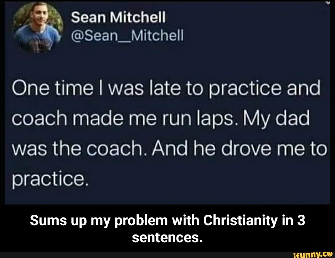 One time I was late to practice and
coach made me run laps. My dad
was the coach. And he drove me to
practice.
Sums up my problem with Christianity in 3
sentences. - Sums up my problem with Christianity in 3 sentences.