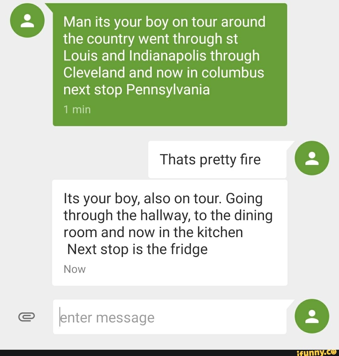 Man its your boy on tour around
the country went through st
Louis and Indianapolis through
next stop Pennsylvania
1 min
Thats pretty fire
Its your boy, also on tour. Going
through the hallway, to the dining
room and now in the kitchen
Next stop is the fridge
Now
enter message