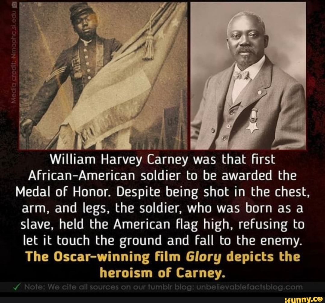 William Harvey Carney was that first
African-American soldier to be awarded the
Medal of Honor. Despite being shot in the chest,
arm, and legs, the soldier, who was born as a
slave, held the American flag high, refusing to
let it touch the ground and fall to the enemy.
The Oscar-winning film Glory depicts the
heroism of Carney.