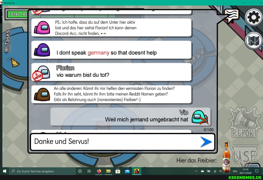 PS.: Ich hoffe, dass du auf dem Unter hier aktiv bist und das hier siehst Florian! Ich kann deinen
Discord-Acc. nicht finden.
dont speak germany so that doesnt help
Tasks
Pilorlen vio warum bist du tot?
An alle anderen: Könnt ihr mir helfen den vermissten Florian zu finden?
Falls ihr ihn seht, könnt ihr ihm bitte meinen Reddit Namen geben?
Gibt als Belohnung auch (nonexistentes) Freibier!:)
Weil mich jemand umgebracht hat
Danke und
Hier das Freibier: