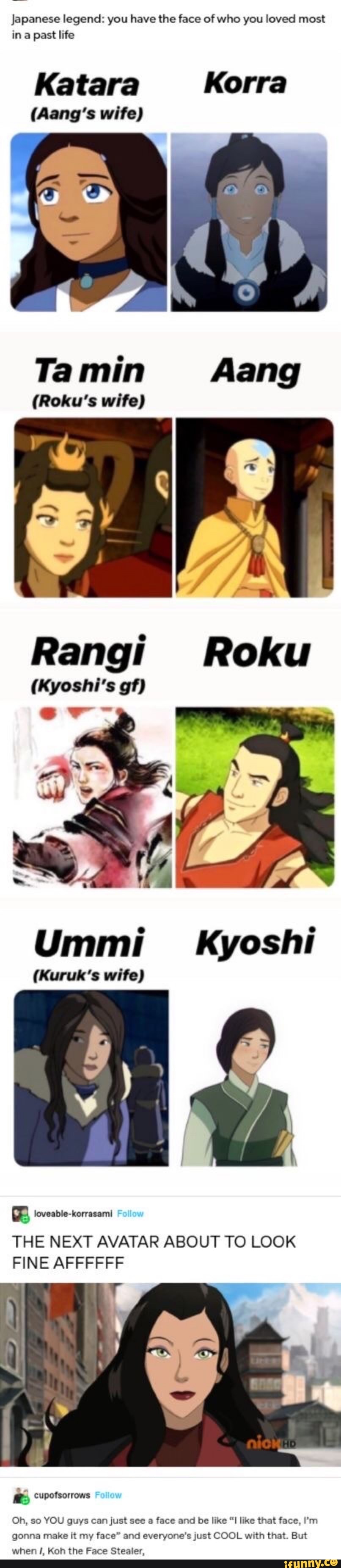 Japanese legend: you have the face of who you loved most in a past life
Katara Korra
(Gangs wife)
Tamin Aang
(Roku's wife)
Rangi Roku
(Kyoshi's gf)
Ummi_ Kyoshi
(Kuruk's wife)
loveable-korrasami
THE NEXT AVATAR ABOUT TO LOOK FINE AFFFFFF
cupofsorrows Follow
Oh, so YOU guys can just see a face and be like like that face, I'm gonna make it my face" and everyone's just COOL with that. But when Koh the Face Stealer,