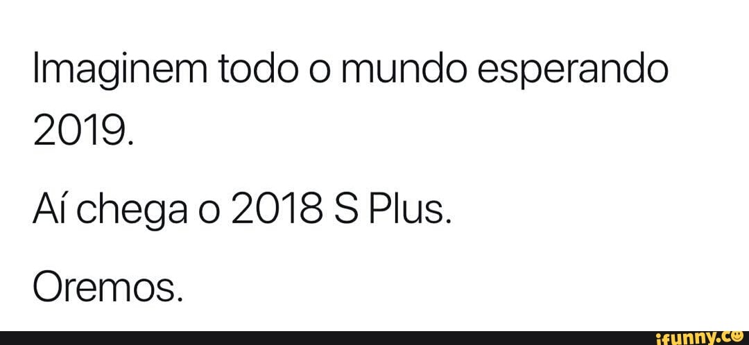 Imaginem todo o mundo esperando
2019.
Aí chega o 2018 S Plus.
Oremos.