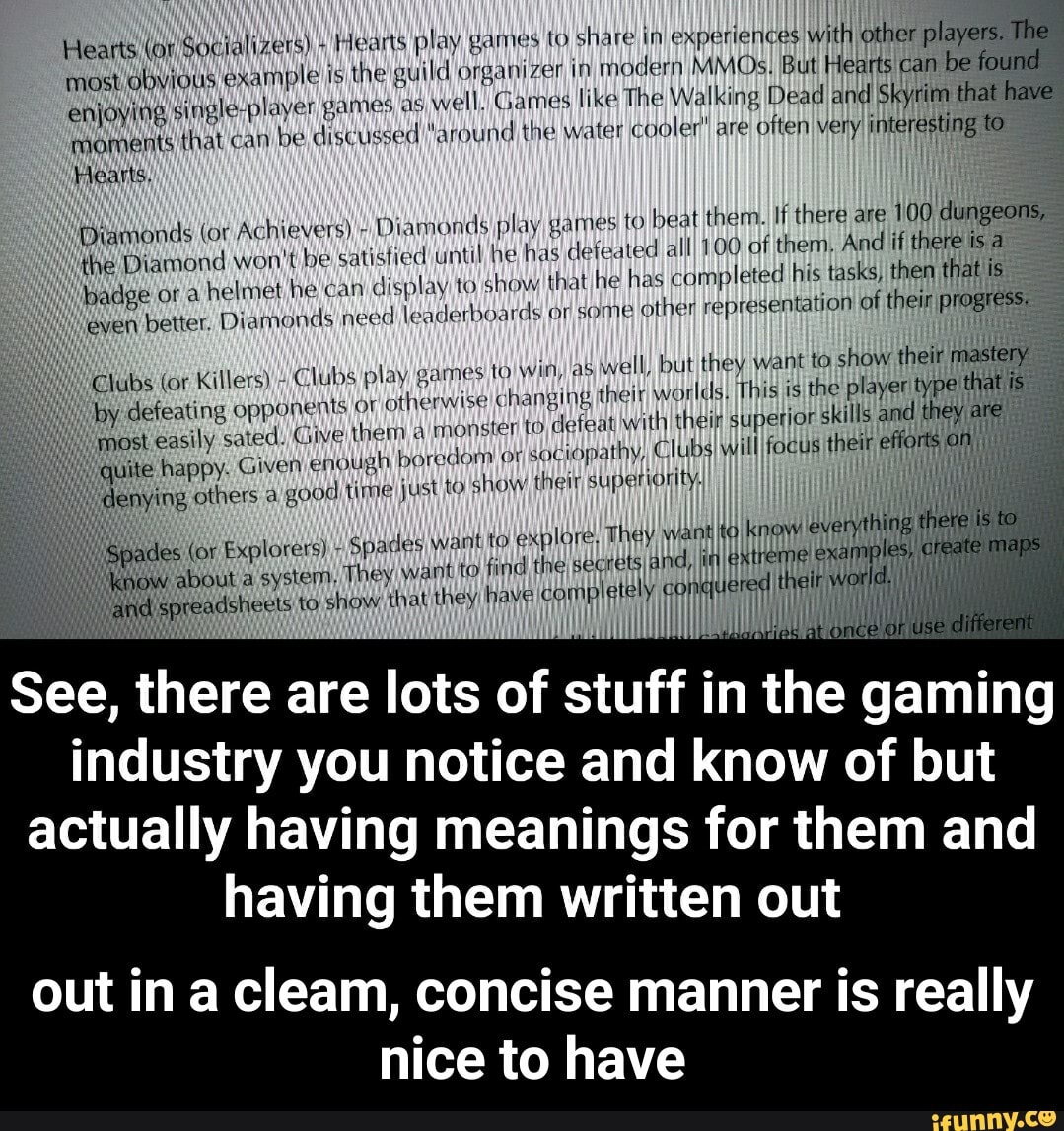 arts play, games td share in) experiences
with other
players.
most OOOO examples the guild organizer in
modern MMOs) [But Hearts can
be found
enjoying
single-player games as
Well. Games like The Walking Dead and Skyrim that
moments that can
be discu seed "around the water cooler! are
often very interesting to
Hearts,
Hearts (or Socializers) Me
Diamonds (or Achievers)
Diamonds) play games to beat them. If there are 100
dungeons,
Hike Diamond won't be satisfied until he has defeated alll 100\af them, And if thereiisa
badge or a
helmet he can
display to show that he has completed his tasks) then that Is
even better. Diamonds need leaderboards or some
other representation of
their progress
ubs (or Killers)" Clubs play games to Win, as
well, but they want to show their mastery
i
by defeating opponents oF
otherwise changing their worlds, This is the player type! i j
most
easily sated. Give them à
monster to defeat with their superior skills and they are
ite happy. Given enough boredom oisociopathy, ClubsIWillfocts their effo lj
Ding others à good time just to show their superiority
Lo explore! They want ta not everything
I tine secrets and, NO les
conquered t eir world I
des (or Explorers) Spades wam
about a system, They want to find
readsheets to show that they have completely
Í
HI
See, there are lots of stuff in the gaming
industry you notice and know of but
actually having meanings for them and
having them written out
out in a cleam, concise manner is really
nice to have - out in a cleam, concise manner is really nice to have