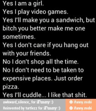 Yes lama girl.
Yes I play video games.
Yes I'll make you a sandwich, but
bitch you better make me one
sometimes.
Yes I don't care if you hang out
with your friends.
No I don't shop all the time.
No don't need to be taken to
expensive places. Just order
pizza.
Yes I'll cuddle... I like that shit.