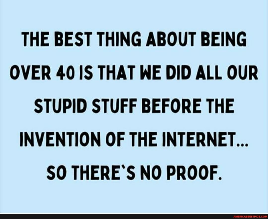 THE BEST THING ABOUT BEING OVER 40 IS THAT WE DID ALL OUR STUPID STUFF BEFORE THE INVENTION OF THE INTERNET...
SO THERE'S NO PROOF.