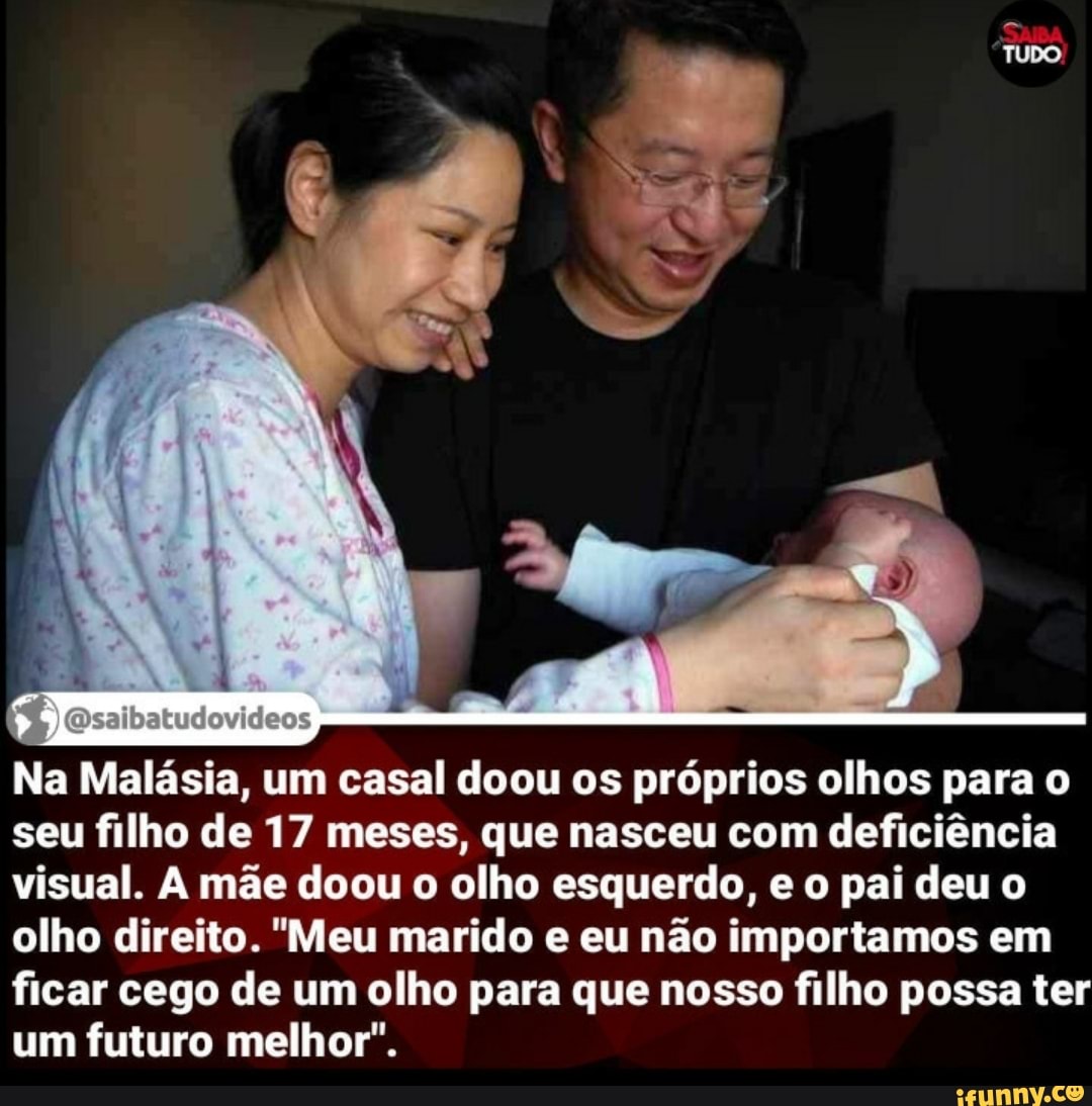 "TUDO,
Na Malásia, um casal doou os próprios olhos para o seu filho de 17 meses, que nasceu com deficiência visual. mãe doou o olho esquerdo, o pai deu o olho direito. "Meu marido e eu não importamos em
ficar cego de um olho para que nosso filho possa ter um futuro melhor".