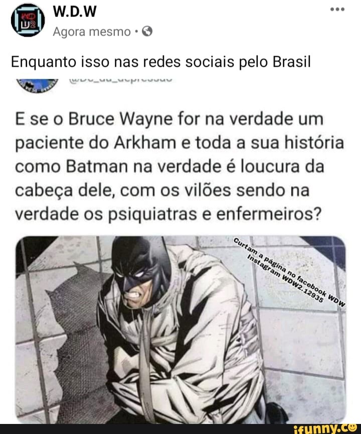 W.D.W
Agora mesmo
Enquanto isso nas redes sociais pelo Brasil
E se o Bruce Wayne for na verdade um paciente do Arkham e toda a sua história como Batman na verdade é loucura da cabeça dele, com os vilões sendo na verdade os psiquiatras e enfermeiros?