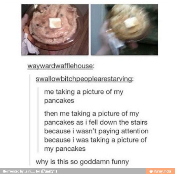 swallowbitchpeoplearestarving:
me taking a picture of my
pancakes
then me taking a picture of my
pancakes as i fell down the stairs
because i wasn't paying attention
because i was taking a picture of
my pancakes
why is this so goddamn funny