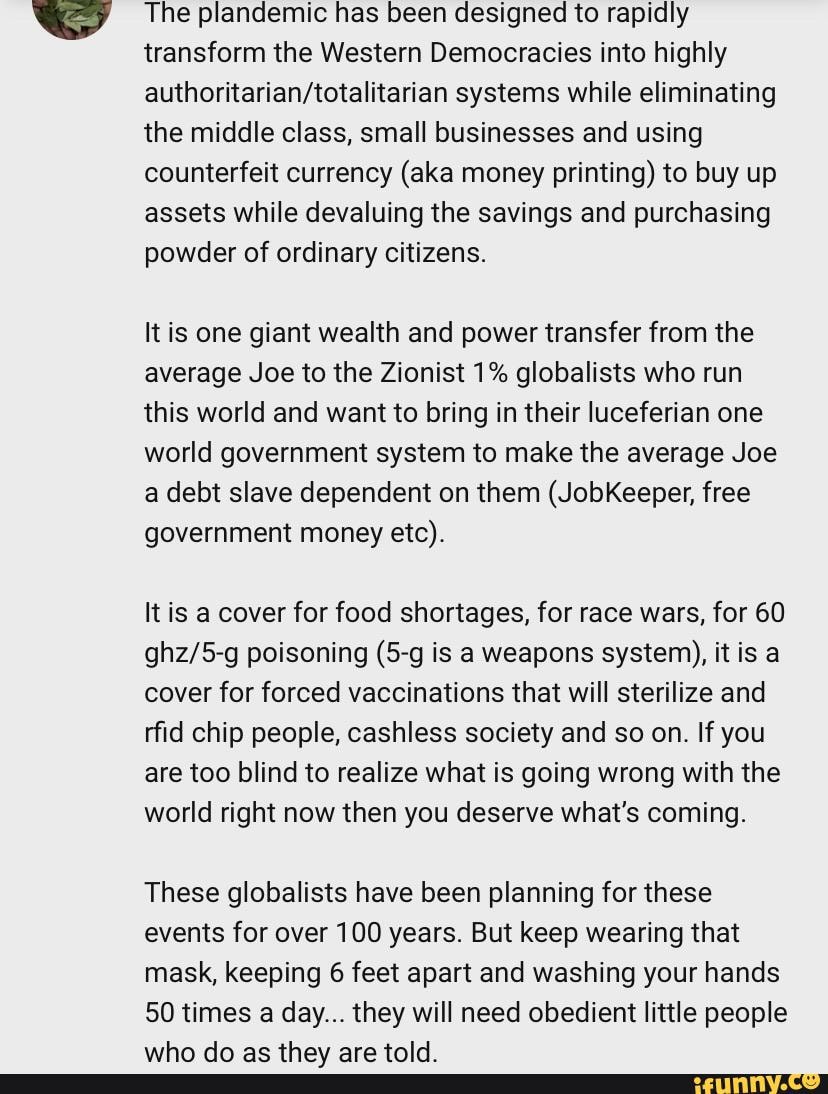 SS The plandemic has been designed to rapidly transform the Western Democracies into highly systems while eliminating the middle class, small businesses and using counterfeit currency (aka money printing) to buy up assets while devaluing the savings and purchasing powder of ordinary citizens.
It is one giant wealth and power transfer from the average Joe to the Zionist 1% globalists who run this world and want to bring in their luceferian one world government system to make the average Joe a debt slave dependent on them (JobKeeper, free government money etc).
It is a cover for food shortages, for race wars, for 60 poisoning is a weapons system), itis a cover for forced vaccinations that will sterilize and rfid chip people, cashless society and so on. If you are too blind to realize what is going wrong with the world right now then you deserve what's coming.
These globalists have been planning for these events for over 100 years. But keep wearing that mask, keeping 6 feet apart and washing your hands
50 times a day... they will need obedient little people