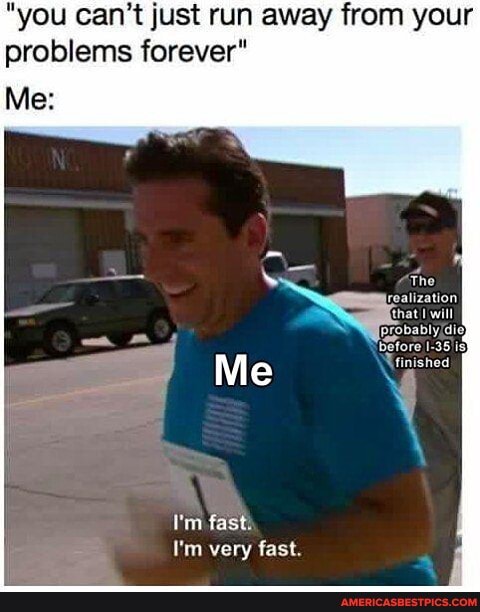 "you can't just run away from your problems forever"
Me:
The realization that will
I'm fasti
I'm very fast.