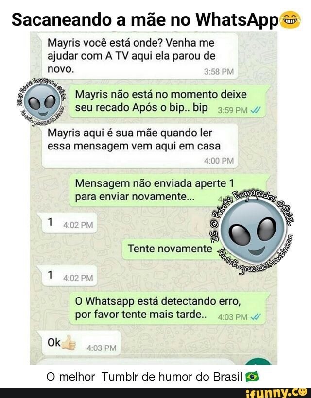 Sacaneando a mãe no WhatsApp Mayris você está onde? Venha me
ajudar com A TV aqui ela parou de
novo.
x
QDO
E Mayris não está no momento deixe
a
"SA seu recado Após o bip.. bip asse 4
Mayris aqui é sua mãe quando ler
essa mensagem vem aqui em casa
Mensagem não enviada aperte 1
O Whatsapp está detectando erro,
por favor tente mais tarde...
ES
O melhor Tumblr de humor do Brasil (3