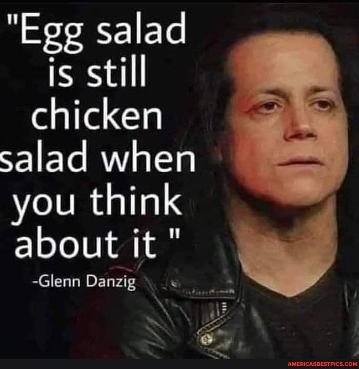 "Egg salad is still chicken salad when you think about it "
-Glenn Danzig
