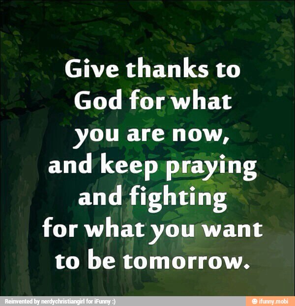 Give thanks to
God for what
you are now,
and keep praying
and
fighting
for what you want
to be tomorrow.