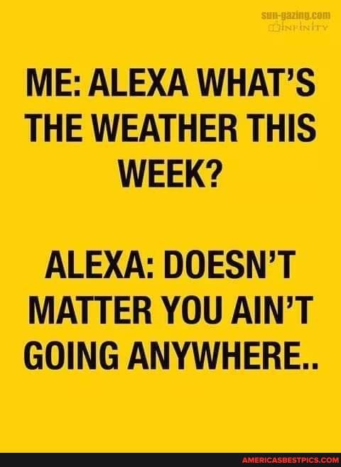 ME: ALEXA WHAT'S THE WEATHER THIS WEEK?
ALEXA: DOESN'T MATTER YOU AIN'T GOING ANYWHERE..