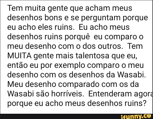 Tem muita gente que acham meus
desenhos bons e se perguntam porque
eu acho eles ruins. Eu acho meus
desenhos ruins porquê eu comparo o
meu desenho com o dos outros. Tem
MUITA gente mais talentosa que eu,
então eu por exemplo comparo o meu
desenho com os desenhos da Wasabi.
Meu desenho comparado com os da
Wasabi sao horríveis. Entenderam agoré
porque eu acho meus desenhos ruins?