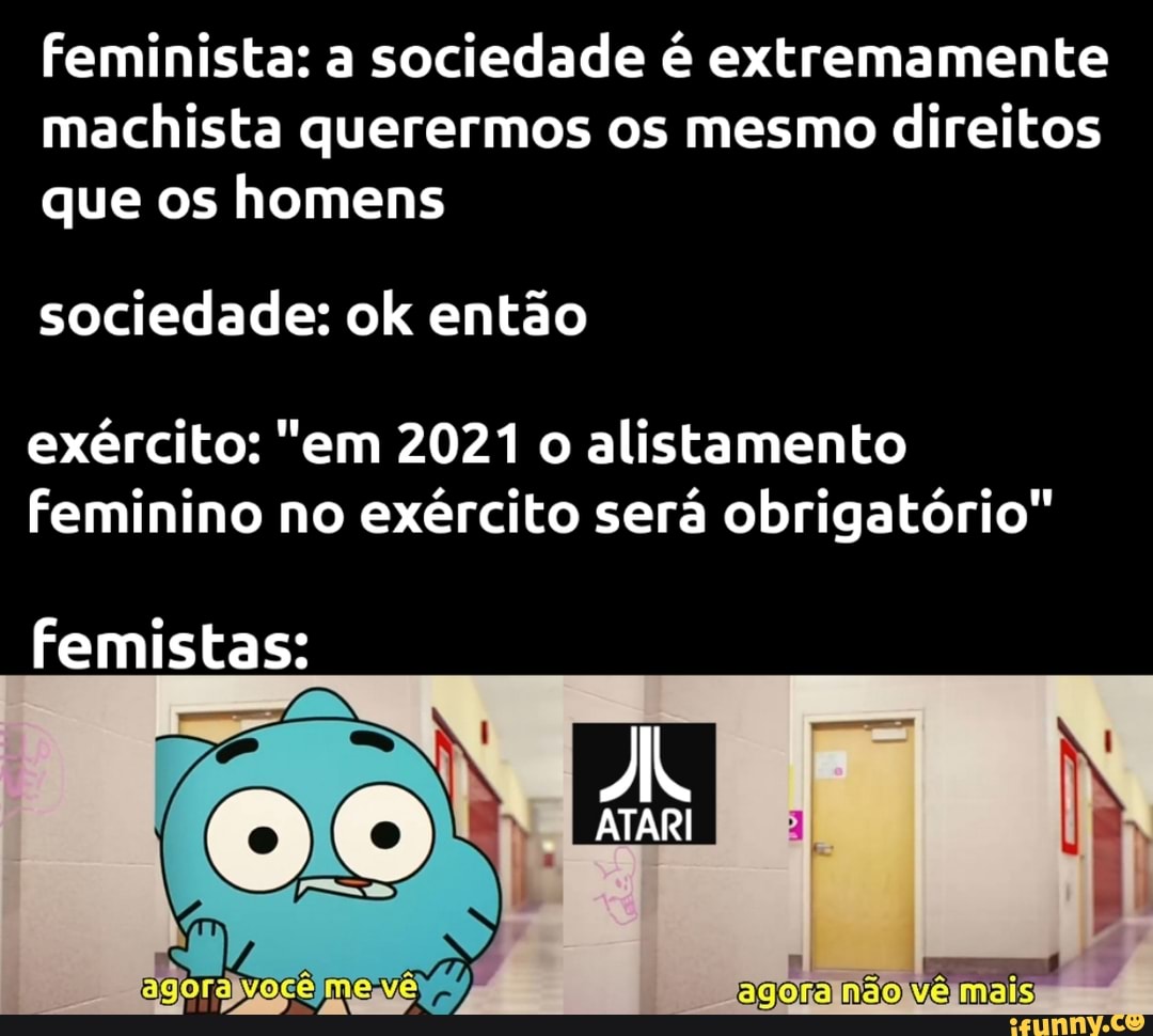 feminista: a sociedade é extremamente machista querermos os mesmo direitos que os homens
sociedade: ok então
exército: "em 2021 o alistamento feminino no exército será obrigatório"
femistas:
ATARI
celmene agora não