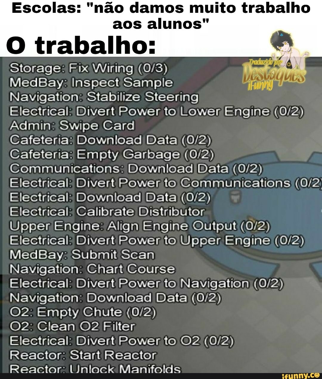 Escolas: "nao damos muito trabalho aos alunos"
O trabalho:
Storage: Fix Wiring
MedBay: Inspect Sample
Navigation Stabilize Steering
Electrical Divert Power to Lower Engine
Admin Swipe Card
Cafeteria: Download Data
Cafeteria. Empty Garbage
Communications. Download Data
Electrical Divert Power to Communications
Electrical Download Data
Electrical Calibrate Distributor
Upper Engine Align Engine Output
Electrical Divert Power to Upper Engine
MedBay: Submit Scan
Navigation. Chart Course
Electrical Divert Power to Navigation
Navigation Download Data
Empty Chute
Clean @2 Filter
Electrical Divert Power to
Reactor Start Reactor
Reactor Manifolds
