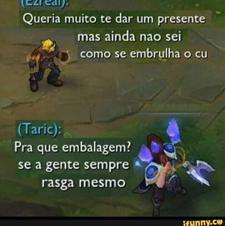 Queria muito te dar um presente mas ainda nao sei como se embrulha o cu
(Taric):
Pra que embalagem?
se a gente sempre rasga mesmo
