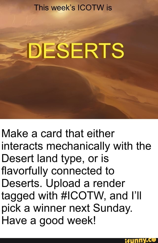 This week's ICOTW
DESERTS
Make card that either interacts mechanically with the
Desert land type, or is flavorfully connected to
Deserts. Upload a render tagged with AICOTW, and I'll pick a winner next Sunday.
Have good week!