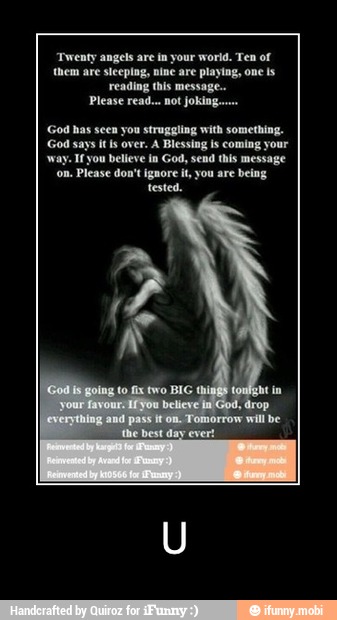 'Twenty angels are in your world. Ten of
them are sleeping, nine are playing, one ls
reading this message.
Please read... not joking.
God has seen you struggling with something.
God says it fs over. A Blessing is coming your
'way. Ifyou believe in God, send this message
Please don't ignore it, you are
being
tested. - U