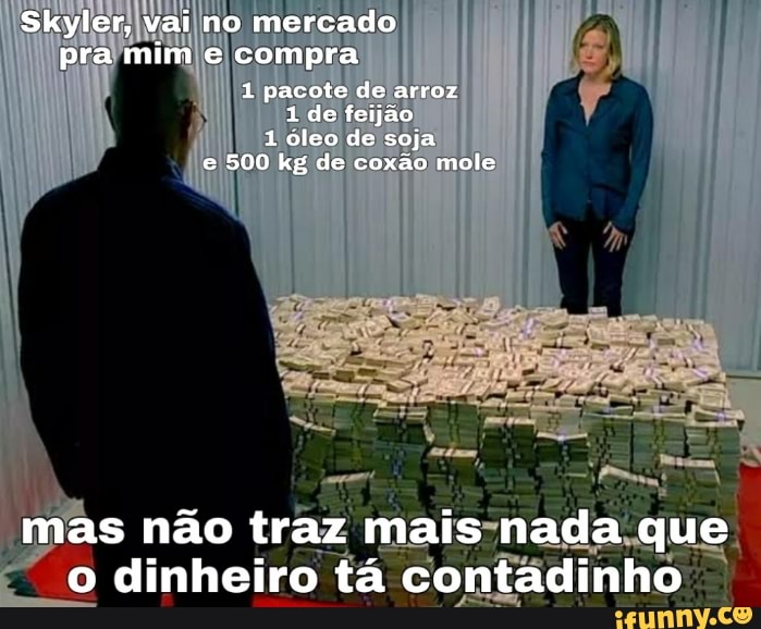Skyler, vai no mercado pra mim e compra
1 pacote de arroz
1 de feijão
1 9leo de soja e 500 kg de coxão mole
mas não traz mais nada que o dinheiro tá contadinho