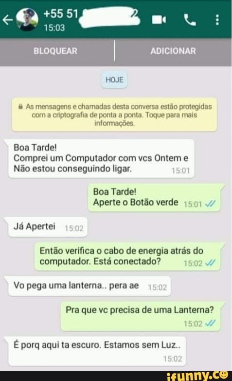 +5551
mo:
BLOQUEAR I ADICIONAR
HOJE
As mensagens e chamadas desta conversa estão protegidas com a criptografia de ponta a ponta. Toque para mais informações.
Boa Tarde!
Comprei um Computador com vcs Ontem e
Não estou conseguindo ligar.
Boa Tarde!
Aperte o Botão verde ,50.4
Já Apertei
Então verifica o cabo de energia atrás do computador. Está conectado? 15
Vo pega uma lanterna.. pera se
Pra que vc precisa de uma Lanterna?
1502
É porq aqui ta escuro. Estamos sem Luz..