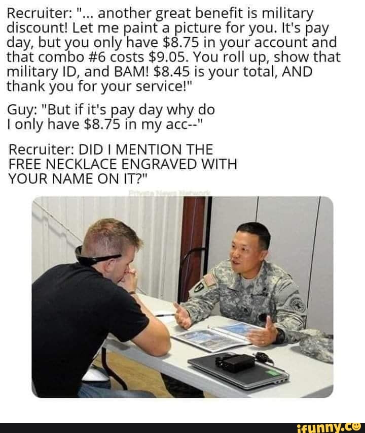 Recruiter: another great benefit is military discount! Let me paint a picture for you. It's pay day, but you only have $8.75 in your account and that combo #6 costs $9.05. You roll up, show that military ID, and BAM! $8.45 is your total, AND thank you for your service!"
Guy: "But if it's pay day why do only have $8.75 in my acc--"
Recruiter: DID I MENTION THE
FREE NECKLACE ENGRAVED WITH YOUR NAME ON IT?"