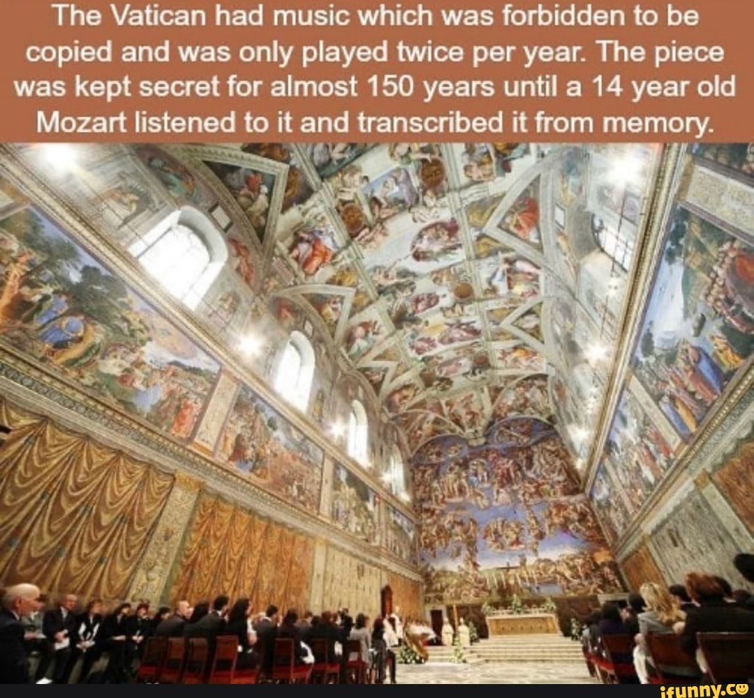The Vatican had music which was forbidden to be copied and was only played twice per year. The piece was kept secret for almost 150 years until a 14 year old
Mozart listened to it and transcribed it from memory.