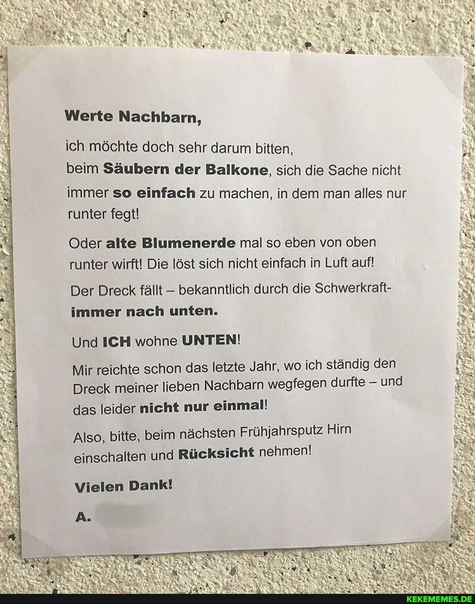 Werte Nachbarn,
ich möchte doch sehr darum bitten,
beim Säubern der Balkone, sich die Sache nicht immer so einfach zu machen, in dem man alles nur runter fegt!
Oder alte Blumenerde mal so eben von oben runter wirft! Die löst sich nicht einfach in Luft auf!
Der Dreck fällt bekanntlich durch die Schwerkraft- immer nach unten.
Und ICH wohne UNTEN!
Mir reichte schon das letzte Jahr, wo ich ständig den
Dreck meiner lieben Nachbarn wegfegen durfte und
das leider nicht nur einmal!
Also, bitte, beim nächsten Frühjahrsputz Hirn einschalten und Rücksicht nehmen!
Vielen Dank!