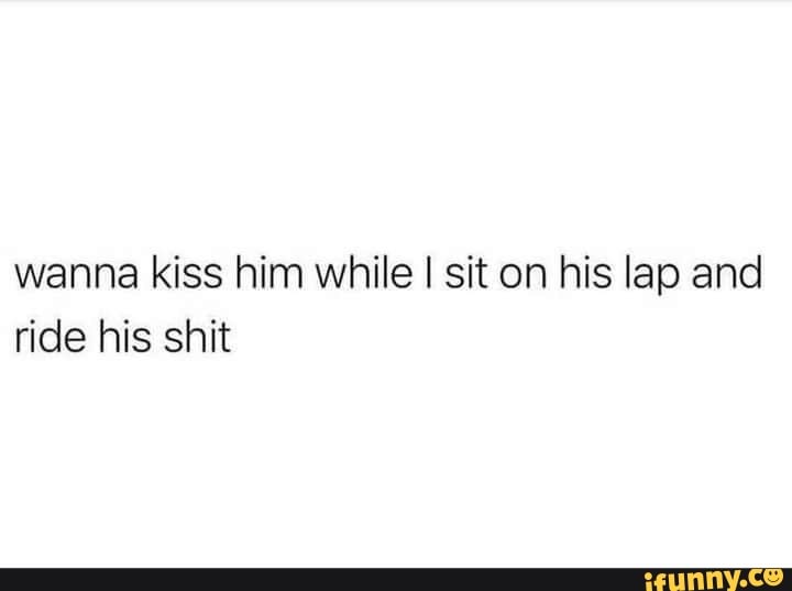 Wanna kiss him while I sit on his lap and ride his shit - iFunny