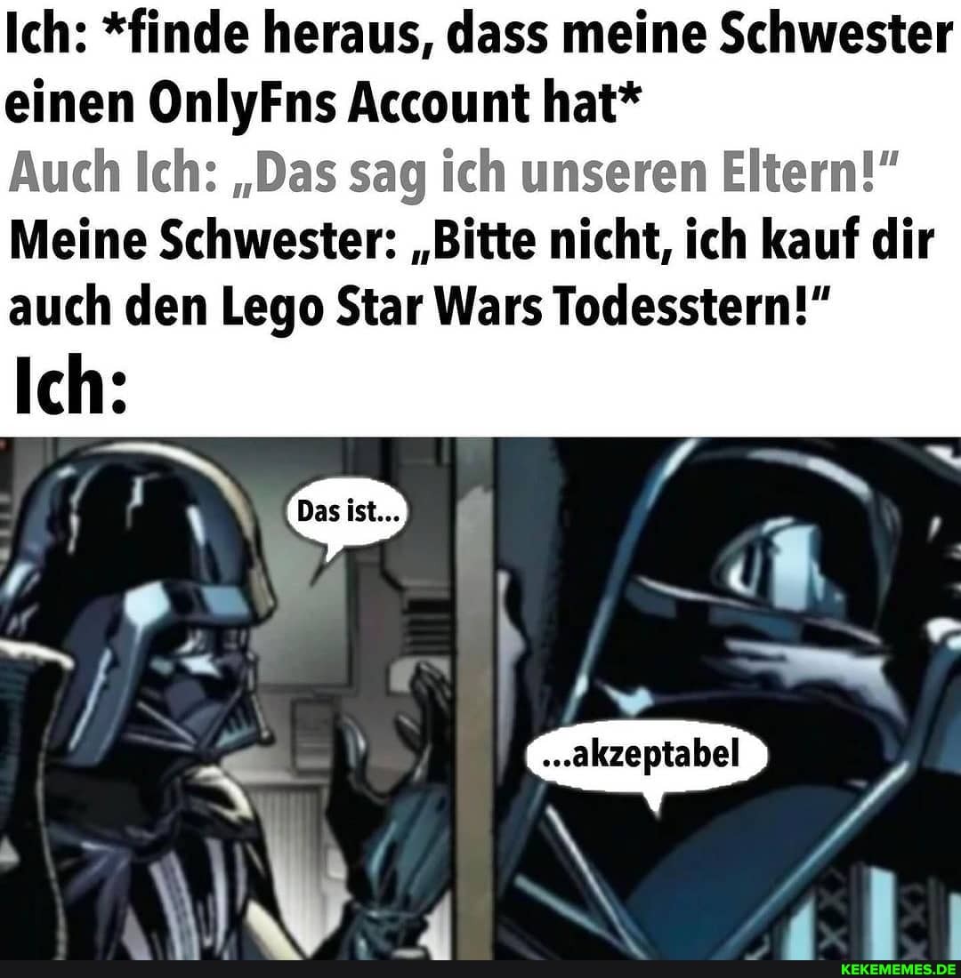 Ich: *finde heraus, dass meine Schwester einen OnlyFns Account hat*
Auch Ich: "Das sag ich unseren Eltern!"
Meine Schwester: "Bitte nicht, ich kauf dir auch den Lege Star Wars Todesstern!"
Ich:
IN
