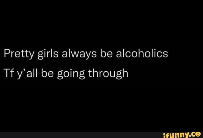 Pretty Girls Always Be Alcoholics Tf Yall Be Going Through Ifunny