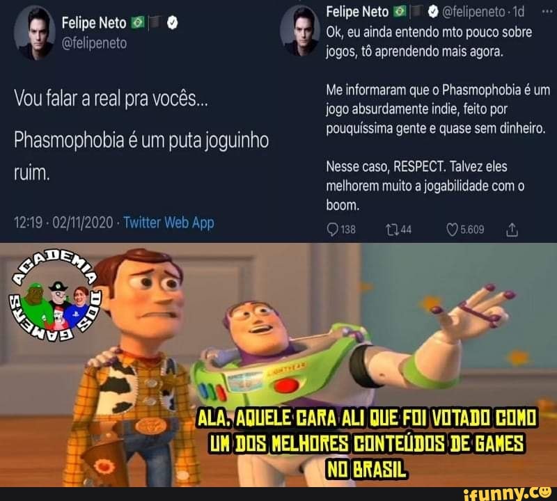 Felipe Neto
(Qfelipeneto
Vou falar a real pra vocês...
Phasmophobia é um puta joguinho ruim.
ter
Felipe Neto Qfelipeneto-td
Ok, eu ainda entendo mto pouco sobre jogos, tô aprendendo mais agora.
Me informaram que o Phasmophobia é um jogo absurdamente indie, feito por pouquissima gente e quase sem dinheiro.
Nesse caso, RESPECT. Talvez eles melhorem muito a jogabilidade com o boom.
Qs ta Qss
LI'DOS MELHORES CONTEÚDOS DE BAMES