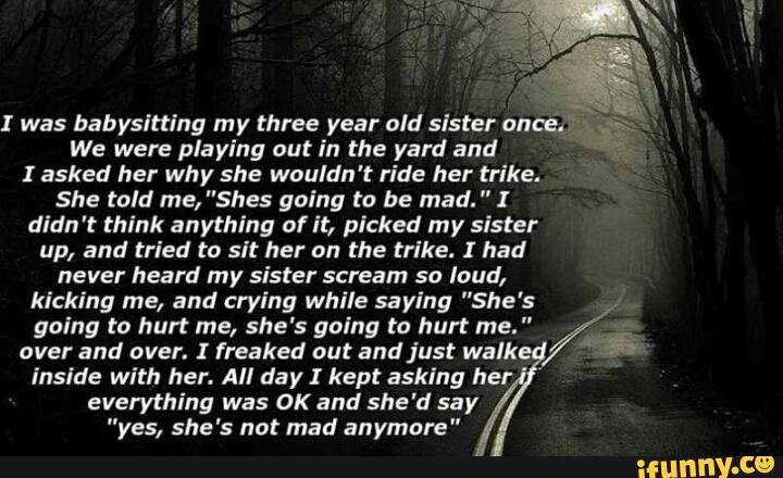 We were playing out in the yard and
I asked her why she wouldn't ride her trike.
She told me, "Shes going to be mad. " I
didn 't think anything of It, picked rny sister
up, and tried to sit her on the trike. I had
never heard my sister scream so loud,
kicking me, and crying while saying "She's
going to hurt me, she's going (a hurt me. "
over and over. ! freaked out and just walk
inside with her. All day I kept asking her
everything was OK and she'd say
"yes, she's not mad anymore"