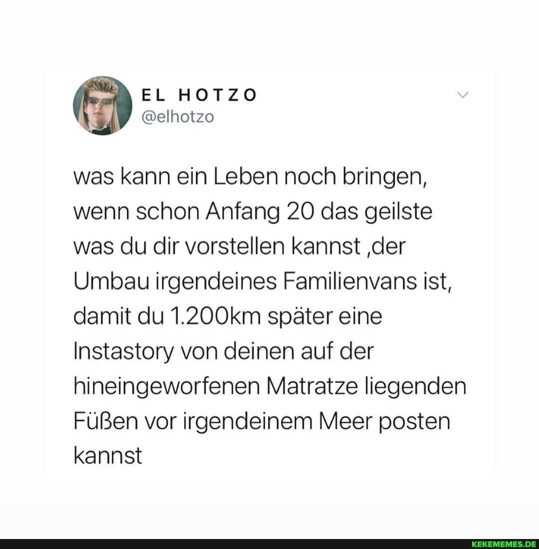 was kann ein Leben noch bringen, wenn schon Anfang 20 das geilste was du dir vorstellen kannst 'der
Umbau irgendeines Familienvans ist, damit du 1.200km später eine
Instastory von deinen auf der hineingeworfenen Matratze liegenden
Füßen vor irgendeinem Meer posten kannst