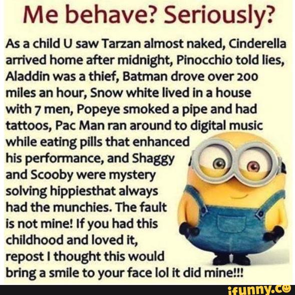 Me behave? Seriously?
As a child U saw Tarzan almost naked, CJnderella
arrived home after midnight, Pinocchio told lies,
Aladdin was a thlef, Batman drove over 200
mlles an hour, Snow white Ilved In a house
with 7 men, Popeye smoked a plpe and had
tattoos, Pac Man ran around to digital music
while eating pills that enhanced
hls performance, and Shaggy I
(Q a I_
and Scooby were mystery '
F
.
,”.
solving hipplesthat always '
,
had the munchies. The fault
Is not mlne! If you had thls
childhood and loved It,
repost I thought this would
bring a smlle to your face lol lt did mln '"