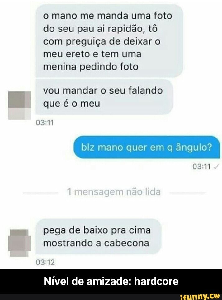 o mano me manda uma foto
do seu pau ai rapidão, tô
com preguiça de deixar o
meu ereto e tem uma
menina pedindo foto
mandar falando
que é o meu
blz mano quer em q ângulo?
03:11
pega de baixo pra cima
mostrando a cabecona
Nivel de amizade: hardcore - Nível de amizade: hardcore