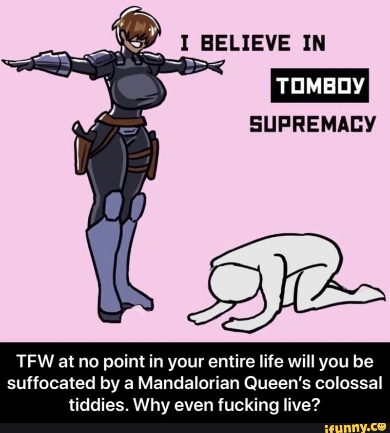 I BELIEVE IN
TOMBOY
SUPREMACY
TFW at no point in your entire life will you be
suffocated by a Mandalorian Queen's colossal tiddies. Why even fucking live? - TFW at no point in your entire life will you be suffocated by a Mandalorian Queen’s colossal tiddies. Why even fucking live?