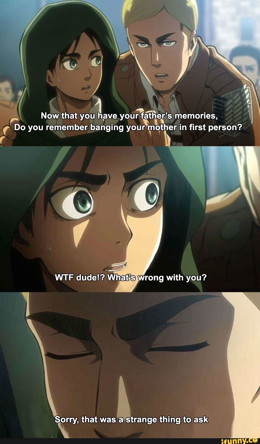 9?;
4A . Now that you
have
yourfa ath er 's memories,
0 you remember banging
your‘Rn l<ª>?h'er in first person?
,1 ,
WTF dude!? What s wrong with you?
Sorry, that was a strange thing to ask