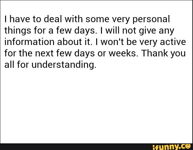 Ihave to deal with some very personal
things for a few days. I will not give any
information about it, I won't be very active
for the next few days or weeks, Thank you
all for understanding.