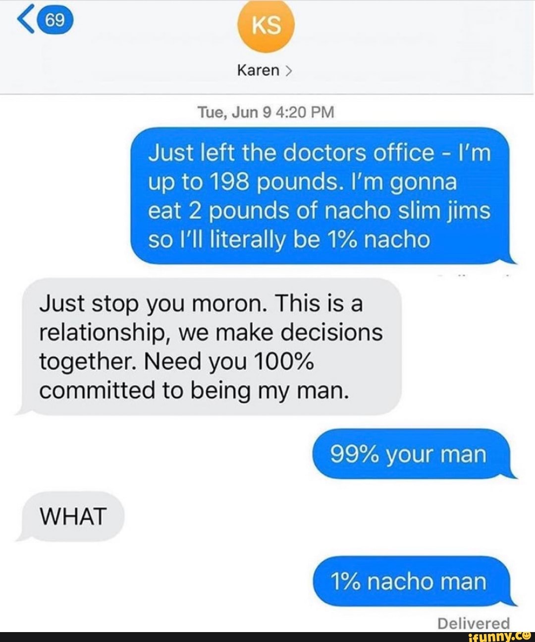 Just left the doctors office
up to 198 pounds. I'm gonna
eat 2 pounds of nacho slim jims
so I'll literally be 1% nacho
Just stop you moron. This is a
relationship, we make decisions
together. Need you 100%
committed to being my man.
1% nacho man