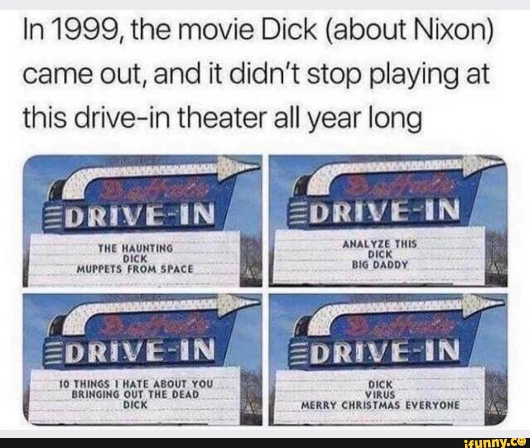 In 1999, the movie Dick (about Nixon) came out, and it didn't stop playing at this drive-in theater all year long
ANALYZE THIS.
dICK BIG DADDY
IN =DRIVE-IN
THE HAUNTING bicK MUPPETS FROM SPACE
=DRIVE-IN =pRIVE-IN
IL
10 THINGS I HATE ABOUT YOU BRINGING ur THE DEAD
DICK ViRUS MERRY CHRISTMAS EVERYONE